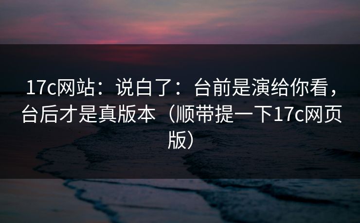 17c网站：说白了：台前是演给你看，台后才是真版本（顺带提一下17c网页版）