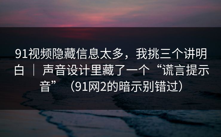 91视频隐藏信息太多，我挑三个讲明白 ｜ 声音设计里藏了一个“谎言提示音”（91网2的暗示别错过）