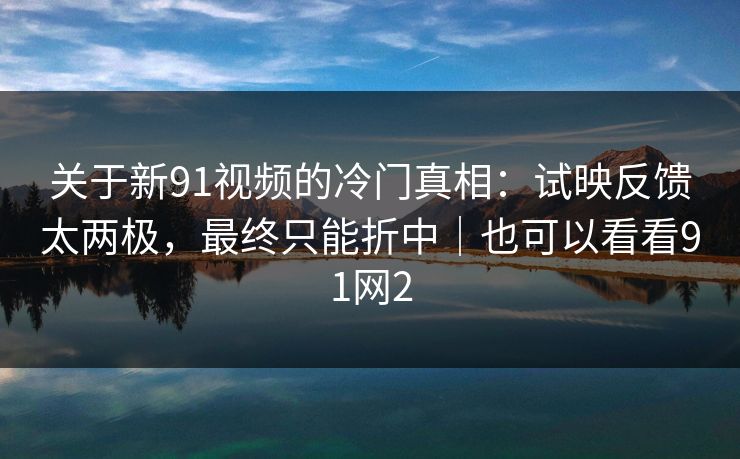 关于新91视频的冷门真相：试映反馈太两极，最终只能折中｜也可以看看91网2