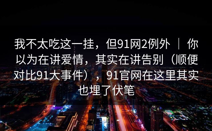 我不太吃这一挂，但91网2例外 ｜ 你以为在讲爱情，其实在讲告别（顺便对比91大事件），91官网在这里其实也埋了伏笔