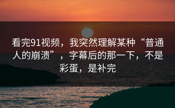 看完91视频，我突然理解某种“普通人的崩溃”，字幕后的那一下，不是彩蛋，是补完