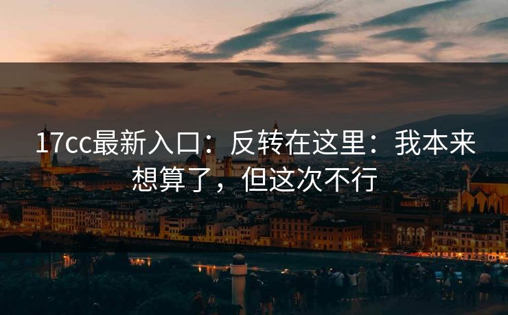 17cc最新入口：反转在这里：我本来想算了，但这次不行