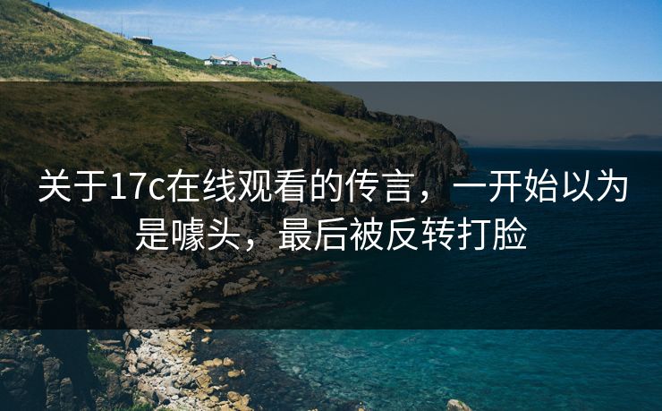 关于17c在线观看的传言，一开始以为是噱头，最后被反转打脸