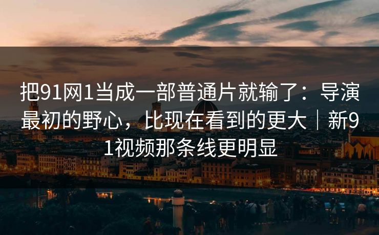 把91网1当成一部普通片就输了：导演最初的野心，比现在看到的更大｜新91视频那条线更明显