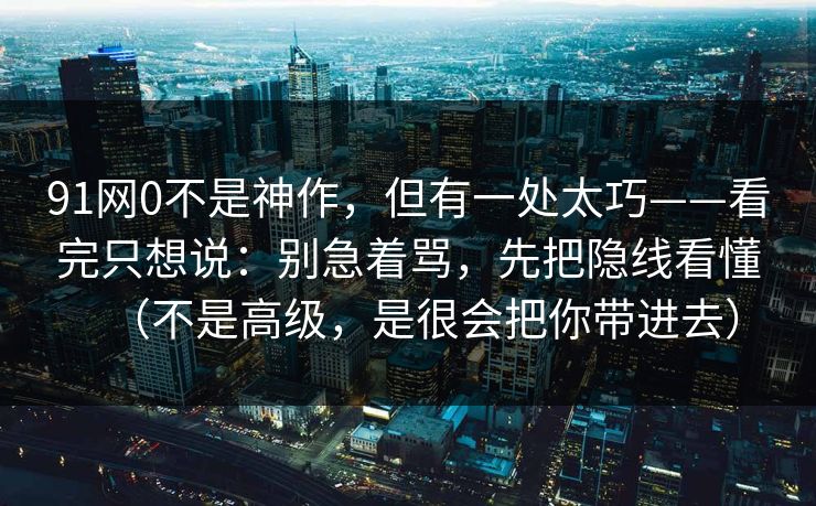 91网0不是神作，但有一处太巧——看完只想说：别急着骂，先把隐线看懂（不是高级，是很会把你带进去）