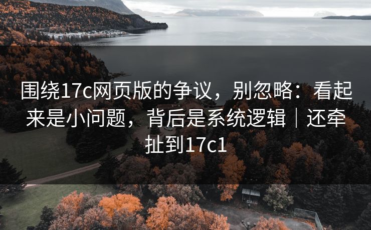 围绕17c网页版的争议，别忽略：看起来是小问题，背后是系统逻辑｜还牵扯到17c1