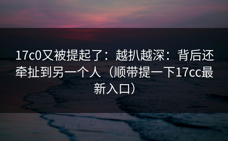 17c0又被提起了：越扒越深：背后还牵扯到另一个人（顺带提一下17cc最新入口）