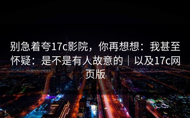 别急着夸17c影院，你再想想：我甚至怀疑：是不是有人故意的｜以及17c网页版
