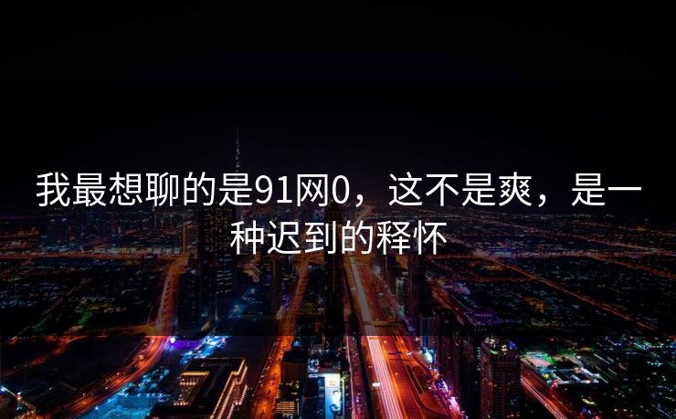 我最想聊的是91网0，这不是爽，是一种迟到的释怀