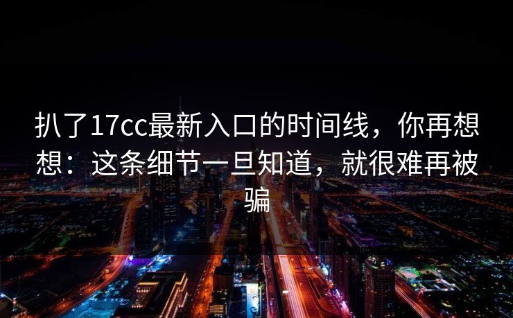 扒了17cc最新入口的时间线，你再想想：这条细节一旦知道，就很难再被骗