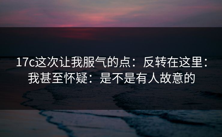 17c这次让我服气的点：反转在这里：我甚至怀疑：是不是有人故意的