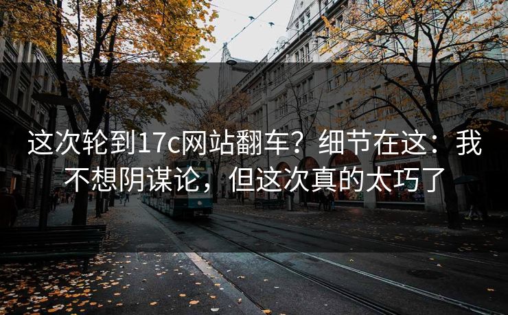 这次轮到17c网站翻车？细节在这：我不想阴谋论，但这次真的太巧了
