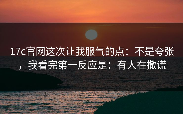 17c官网这次让我服气的点：不是夸张，我看完第一反应是：有人在撒谎