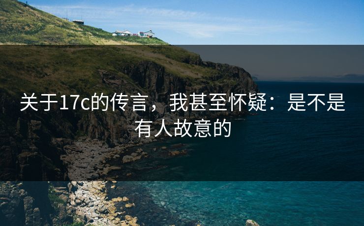 关于17c的传言，我甚至怀疑：是不是有人故意的
