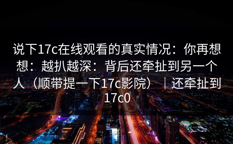 说下17c在线观看的真实情况：你再想想：越扒越深：背后还牵扯到另一个人（顺带提一下17c影院）｜还牵扯到17c0