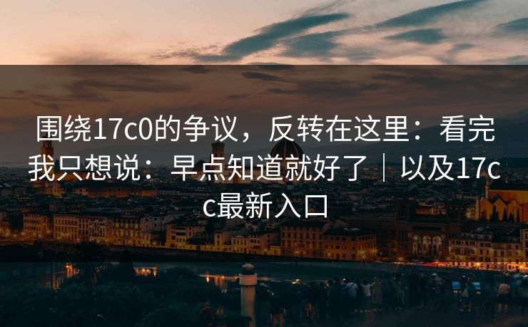 围绕17c0的争议，反转在这里：看完我只想说：早点知道就好了｜以及17cc最新入口