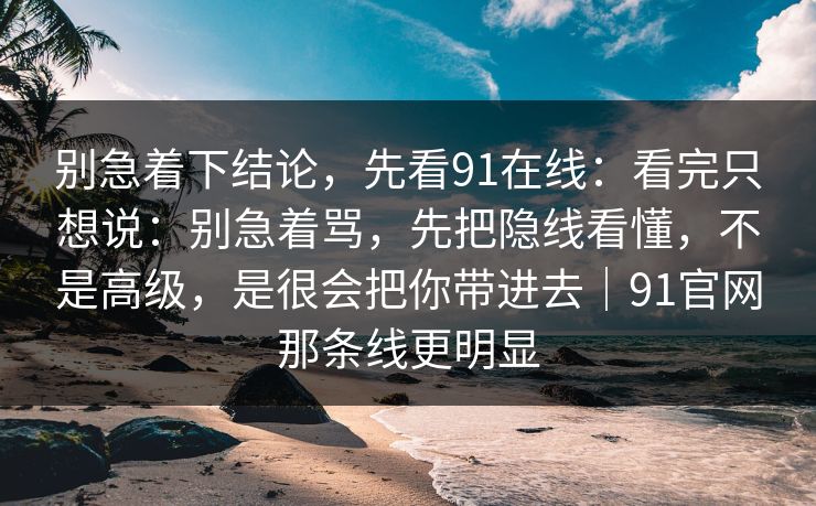 别急着下结论，先看91在线：看完只想说：别急着骂，先把隐线看懂，不是高级，是很会把你带进去｜91官网那条线更明显