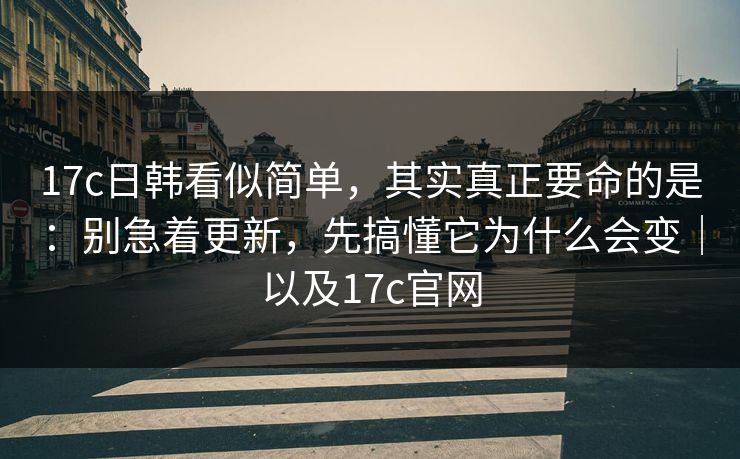 17c日韩看似简单，其实真正要命的是：别急着更新，先搞懂它为什么会变｜以及17c官网