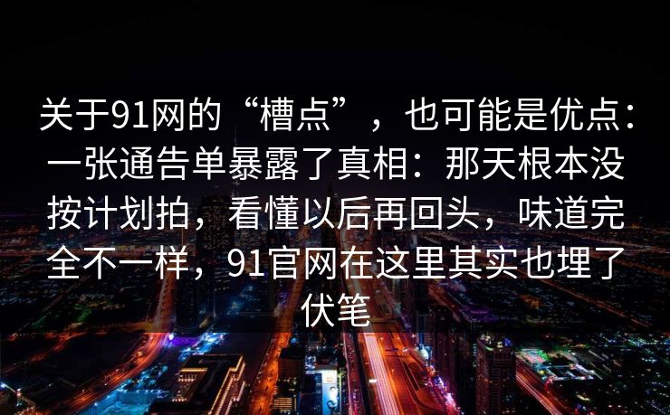 关于91网的“槽点”，也可能是优点：一张通告单暴露了真相：那天根本没按计划拍，看懂以后再回头，味道完全不一样，91官网在这里其实也埋了伏笔