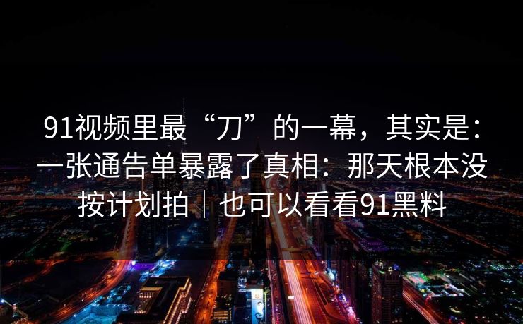 91视频里最“刀”的一幕，其实是：一张通告单暴露了真相：那天根本没按计划拍｜也可以看看91黑料