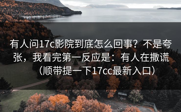 有人问17c影院到底怎么回事?不是夸张,我看完第一反应是:有人在撒谎(顺带提一下17cc最新入口) 有人问17c影院到底怎么回事?不是夸张,我看完第一反应是:有人在撒谎(顺带提一下17cc最新入口)