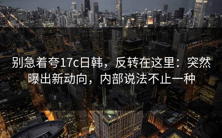 别急着夸17c日韩，反转在这里：突然曝出新动向，内部说法不止一种