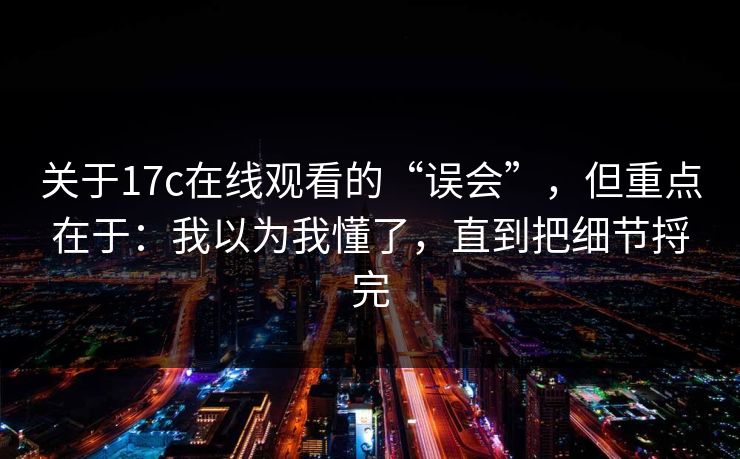 关于17c在线观看的“误会”，但重点在于：我以为我懂了，直到把细节捋完