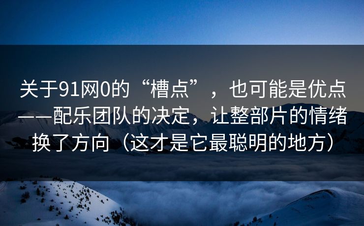 关于91网0的“槽点”，也可能是优点——配乐团队的决定，让整部片的情绪换了方向（这才是它最聪明的地方）