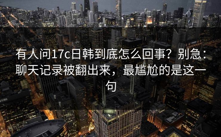 有人问17c日韩到底怎么回事？别急：聊天记录被翻出来，最尴尬的是这一句