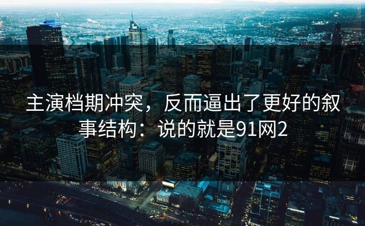 主演档期冲突，反而逼出了更好的叙事结构：说的就是91网2