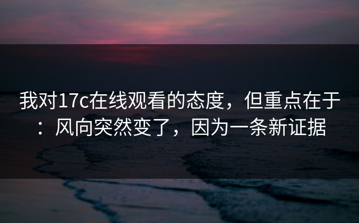 我对17c在线观看的态度，但重点在于：风向突然变了，因为一条新证据