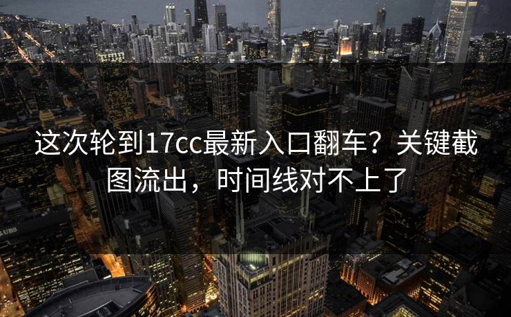 这次轮到17cc最新入口翻车？关键截图流出，时间线对不上了