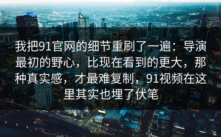 我把91官网的细节重刷了一遍：导演最初的野心，比现在看到的更大，那种真实感，才最难复制，91视频在这里其实也埋了伏笔