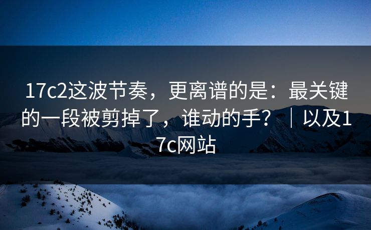 17c2这波节奏，更离谱的是：最关键的一段被剪掉了，谁动的手？｜以及17c网站
