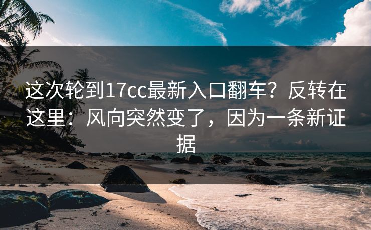 这次轮到17cc最新入口翻车？反转在这里：风向突然变了，因为一条新证据