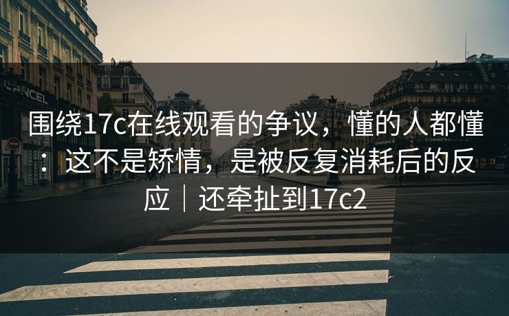 围绕17c在线观看的争议，懂的人都懂：这不是矫情，是被反复消耗后的反应｜还牵扯到17c2