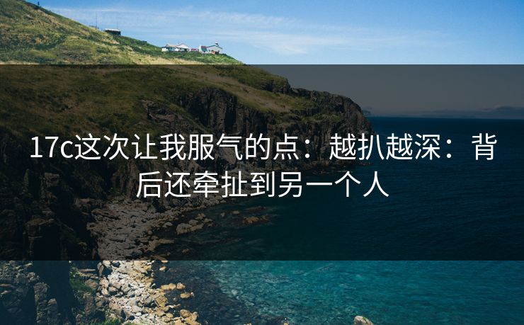 17c这次让我服气的点：越扒越深：背后还牵扯到另一个人