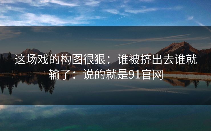 这场戏的构图很狠:谁被挤出去谁就输了:说的就是91官网 这场戏的构图很狠:谁被挤出去谁就输了:说的就是91官网