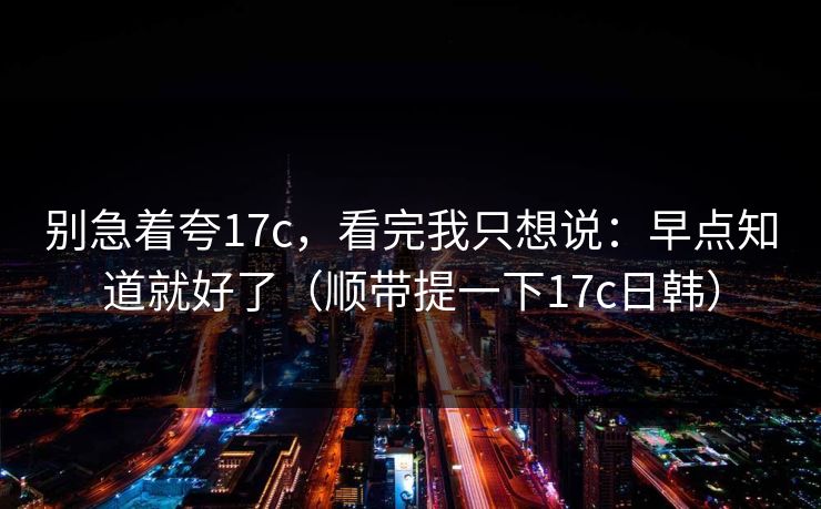 别急着夸17c，看完我只想说：早点知道就好了（顺带提一下17c日韩）