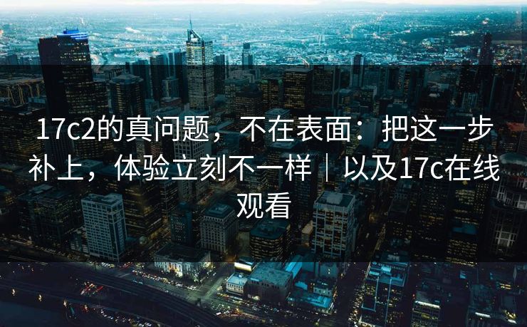 17c2的真问题,不在表面:把这一步补上,体验立刻不一样|以及17c在线观看 17c2的真问题,不在表面:把这一步补上,体验立刻不一样|以及17c在线观看
