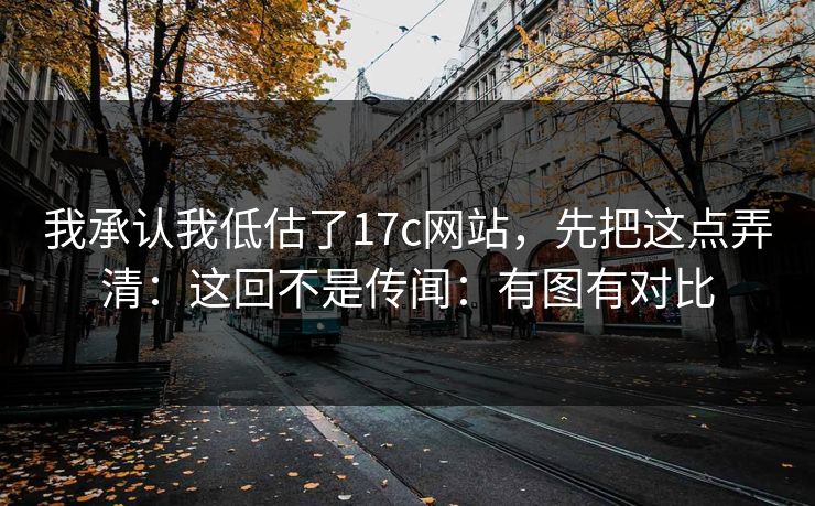 我承认我低估了17c网站，先把这点弄清：这回不是传闻：有图有对比