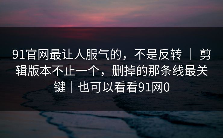 91官网最让人服气的，不是反转 ｜ 剪辑版本不止一个，删掉的那条线最关键｜也可以看看91网0