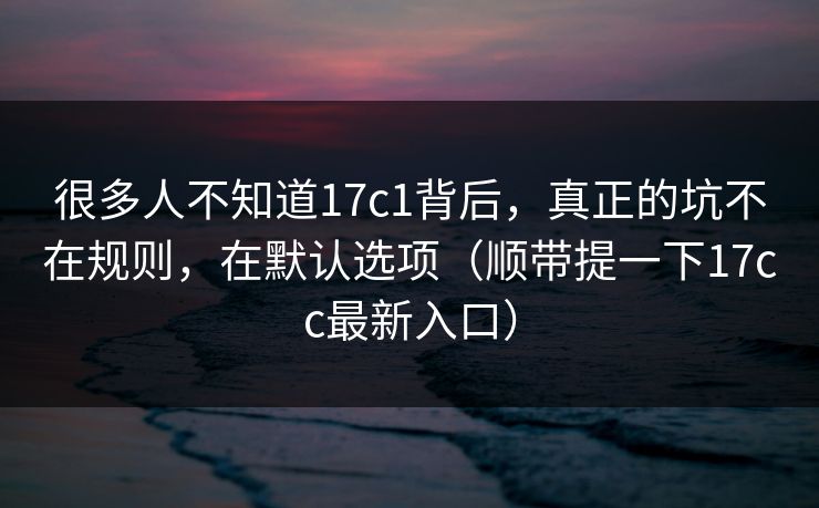很多人不知道17c1背后，真正的坑不在规则，在默认选项（顺带提一下17cc最新入口）