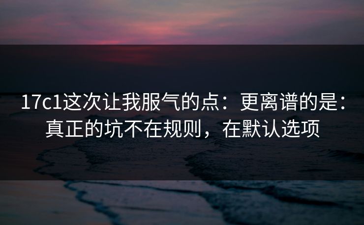 17c1这次让我服气的点：更离谱的是：真正的坑不在规则，在默认选项