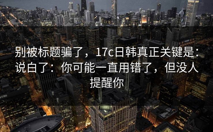 别被标题骗了，17c日韩真正关键是：说白了：你可能一直用错了，但没人提醒你