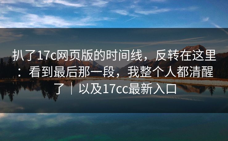 扒了17c网页版的时间线，反转在这里：看到最后那一段，我整个人都清醒了｜以及17cc最新入口