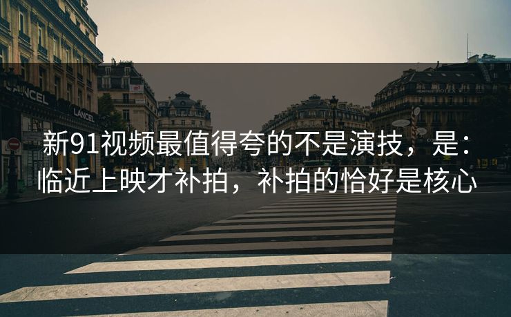 新91视频最值得夸的不是演技，是：临近上映才补拍，补拍的恰好是核心