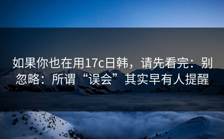 如果你也在用17c日韩，请先看完：别忽略：所谓“误会”其实早有人提醒