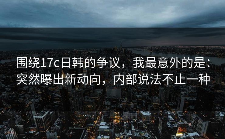 围绕17c日韩的争议，我最意外的是：突然曝出新动向，内部说法不止一种
