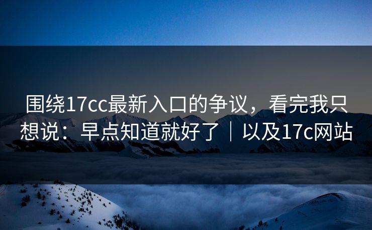 围绕17cc最新入口的争议，看完我只想说：早点知道就好了｜以及17c网站